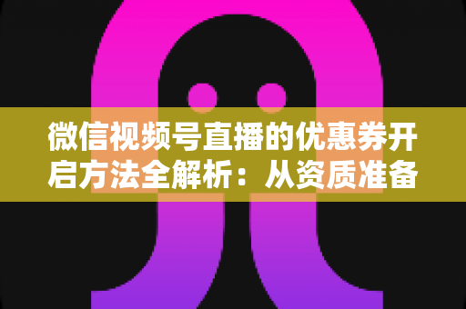 微信视频号直播的优惠券开启方法全解析：从资质准备到直播促单的一站式实操指南