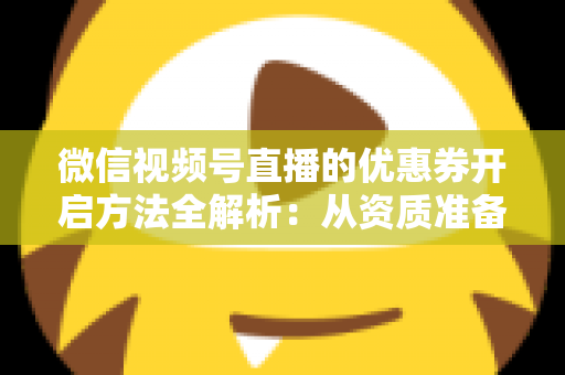 微信视频号直播的优惠券开启方法全解析：从资质准备到直播促单的一站式实操指南