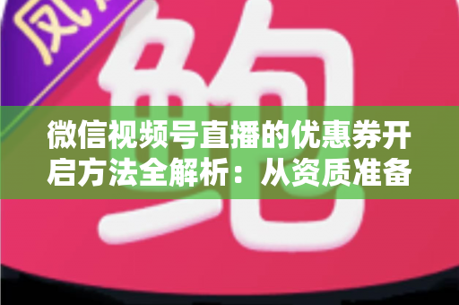 微信视频号直播的优惠券开启方法全解析：从资质准备到直播促单的一站式实操指南