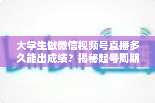 大学生做微信视频号直播多久能出成绩？揭秘起号周期与高效变现时间表