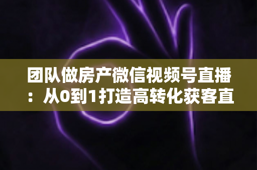 团队做房产微信视频号直播:从0到1打造高转化获客直播间的实战全攻略 团队做房产微信视频号直播:从0到1打造高转化获客直播间的实战全攻略