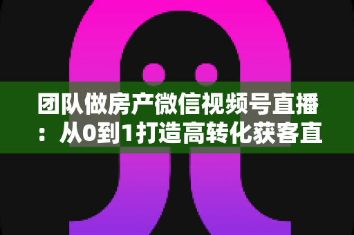 团队做房产微信视频号直播:从0到1打造高转化获客直播间的实战全攻略 团队做房产微信视频号直播:从0到1打造高转化获客直播间的实战全攻略