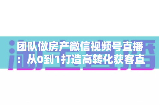 团队做房产微信视频号直播：从0到1打造高转化获客直播间的实战全攻略