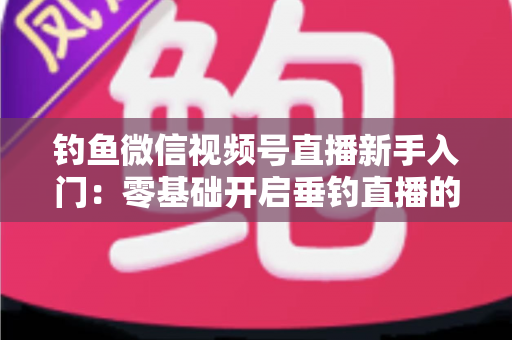 钓鱼微信视频号直播新手入门:零基础开启垂钓直播的完整指南 钓鱼微信视频号直播新手入门:零基础开启垂钓直播的完整指南