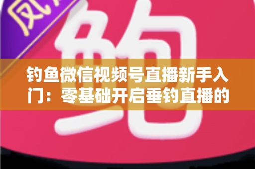 钓鱼微信视频号直播新手入门：零基础开启垂钓直播的完整指南