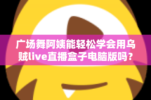 广场舞阿姨能轻松学会用乌贼live直播盒子电脑版吗？中老年直播入门全攻略助力银发族轻松开播