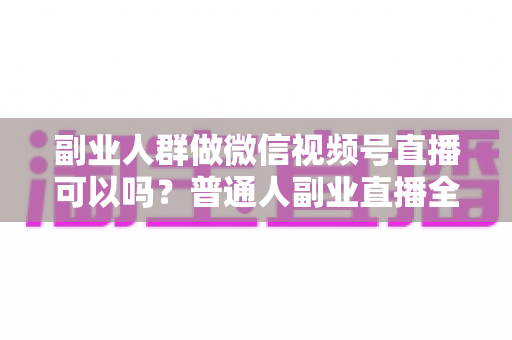 副业人群做微信视频号直播可以吗？普通人副业直播全攻略：门槛、玩法、变现与避坑一次讲清