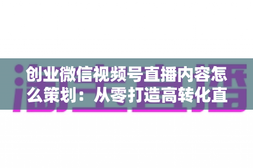 创业微信视频号直播内容怎么策划:从零打造高转化直播的实战指南 创业微信视频号直播内容怎么策划:从零打造高转化直播的实战指南