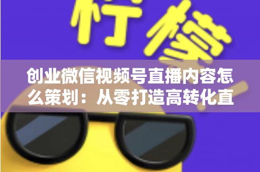 创业微信视频号直播内容怎么策划:从零打造高转化直播的实战指南 创业微信视频号直播内容怎么策划:从零打造高转化直播的实战指南