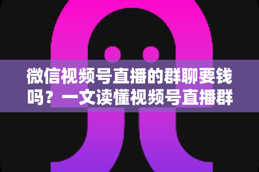 微信视频号直播的群聊要钱吗?一文读懂视频号直播群聊收费规则与实用指南 微信视频号直播的群聊要钱吗?一文读懂视频号直播群聊收费规则与实用指南
