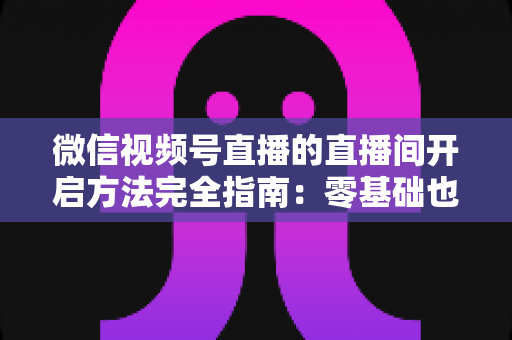 微信视频号直播的直播间开启方法完全指南：零基础也能快速开播的实战教程