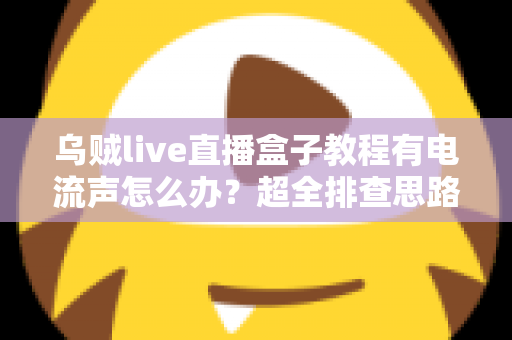 乌贼live直播盒子教程有电流声怎么办?超全排查思路与实用解决方案分享 乌贼live直播盒子教程有电流声怎么办?超全排查思路与实用解决方案分享