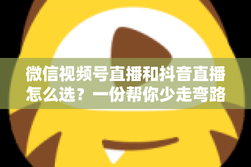 微信视频号直播和抖音直播怎么选？一份帮你少走弯路的平台选择实战指南
