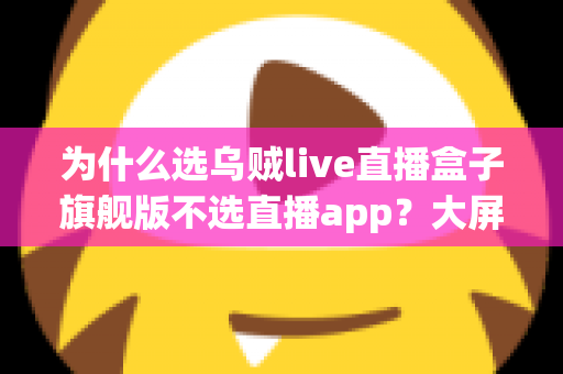 为什么选乌贼live直播盒子旗舰版不选直播app？大屏高清观影与家庭娱乐体验的全面升级之选