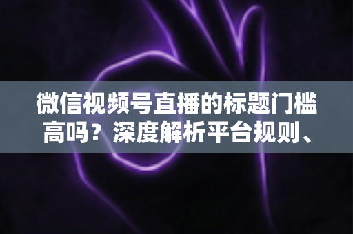 微信视频号直播的标题门槛高吗？深度解析平台规则、审核标准与爆款标题创作技巧