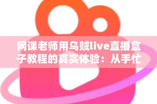 网课老师用乌贼live直播盒子教程的真实体验：从手忙脚乱到从容开播的全记录