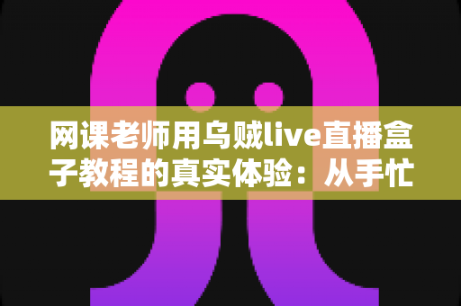 网课老师用乌贼live直播盒子教程的真实体验：从手忙脚乱到从容开播的全记录