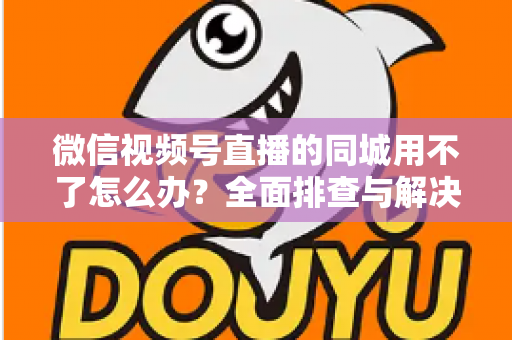微信视频号直播的同城用不了怎么办？全面排查与解决方案指南
