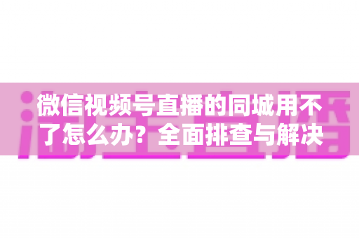 微信视频号直播的同城用不了怎么办？全面排查与解决方案指南