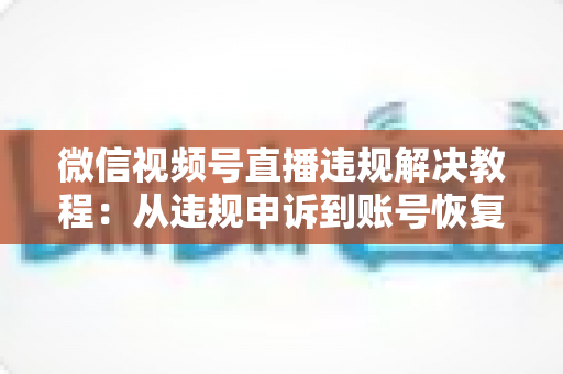 微信视频号直播违规解决教程：从违规申诉到账号恢复的完整实战指南