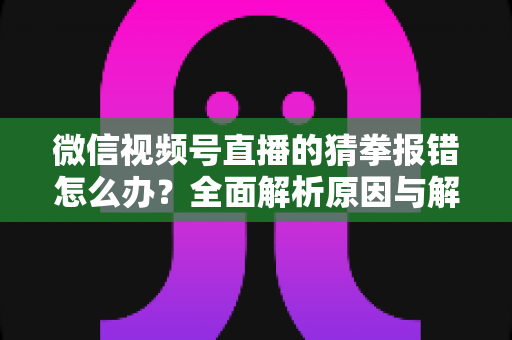 微信视频号直播的猜拳报错怎么办？全面解析原因与解决方法，助你畅玩互动游戏
