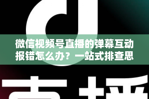 微信视频号直播的弹幕互动报错怎么办？一站式排查思路与高效解决方案全解析