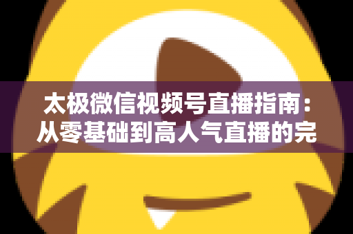 太极微信视频号直播指南：从零基础到高人气直播的完整教程