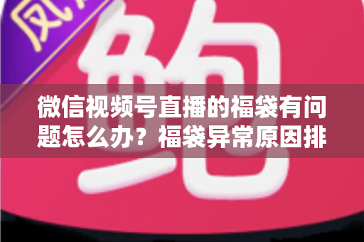 微信视频号直播的福袋有问题怎么办？福袋异常原因排查与实用解决方案全攻略