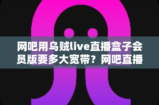 网吧用乌贼live直播盒子会员版要多大宽带？网吧直播带宽配置全攻略与实用选型指南
