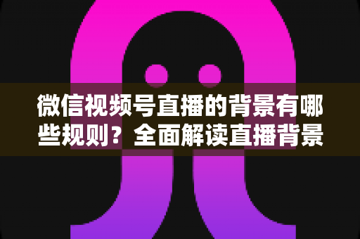 微信视频号直播的背景有哪些规则？全面解读直播背景合规要求与实用搭建指南