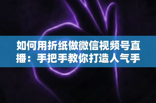 如何用折纸做微信视频号直播：手把手教你打造人气手工直播间的完整攻略