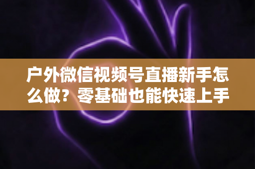 户外微信视频号直播新手怎么做?零基础也能快速上手的完整实战攻略 户外微信视频号直播新手怎么做?零基础也能快速上手的完整实战攻略