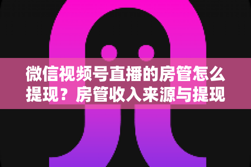 微信视频号直播的房管怎么提现？房管收入来源与提现流程全面解析