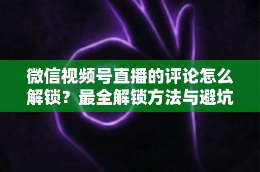 微信视频号直播的评论怎么解锁?最全解锁方法与避坑指南 微信视频号直播的评论怎么解锁?最全解锁方法与避坑指南