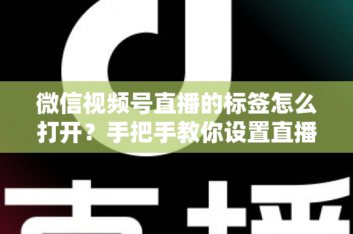 微信视频号直播的标签怎么打开？手把手教你设置直播标签，提升直播间曝光与流量的完整指南