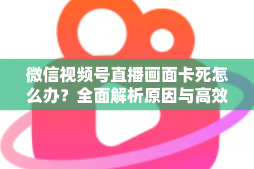 微信视频号直播画面卡死怎么办?全面解析原因与高效解决方案 微信视频号直播画面卡死怎么办?全面解析原因与高效解决方案