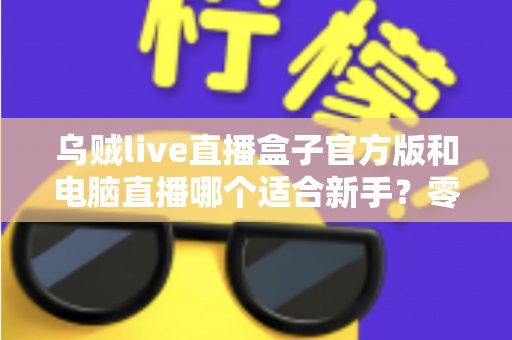 乌贼live直播盒子官方版和电脑直播哪个适合新手?零基础主播入门选型全攻略 乌贼live直播盒子官方版和电脑直播哪个适合新手?零基础主播入门选型全攻略