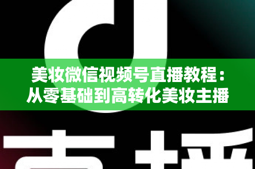 美妆微信视频号直播教程：从零基础到高转化美妆主播的完整实战指南