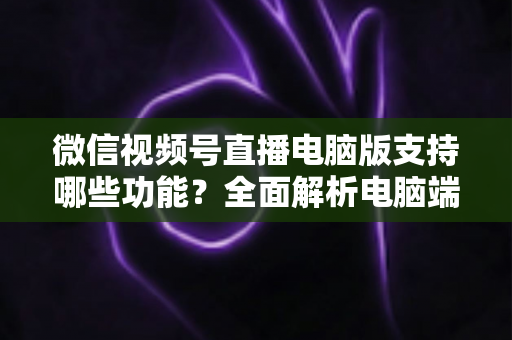 微信视频号直播电脑版支持哪些功能？全面解析电脑端直播核心功能与实用指南