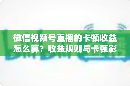 微信视频号直播的卡顿收益怎么算?收益规则与卡顿影响一文讲透 微信视频号直播的卡顿收益怎么算?收益规则与卡顿影响一文讲透