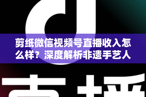 剪纸微信视频号直播收入怎么样？深度解析非遗手艺人的变现之路与真实收益水平