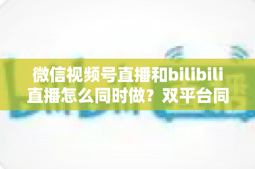 微信视频号直播和bilibili直播怎么同时做？双平台同步直播实战指南与运营技巧全解析