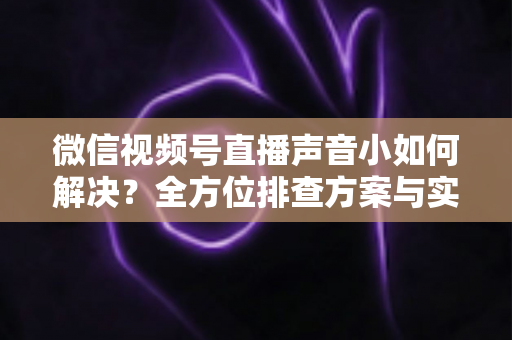 微信视频号直播声音小如何解决?全方位排查方案与实用技巧一次讲透 微信视频号直播声音小如何解决?全方位排查方案与实用技巧一次讲透