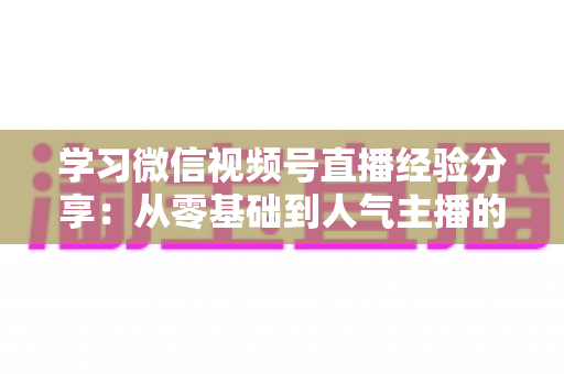 学习微信视频号直播经验分享：从零基础到人气主播的完整实战指南