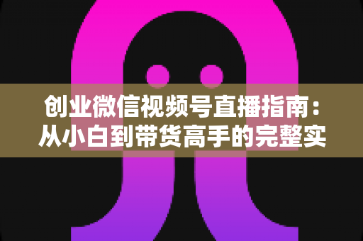 创业微信视频号直播指南:从小白到带货高手的完整实战路线 创业微信视频号直播指南:从小白到带货高手的完整实战路线
