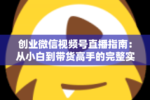 创业微信视频号直播指南：从小白到带货高手的完整实战路线