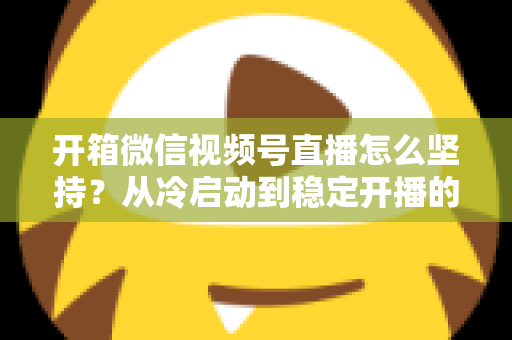 开箱微信视频号直播怎么坚持?从冷启动到稳定开播的实战全攻略 开箱微信视频号直播怎么坚持?从冷启动到稳定开播的实战全攻略