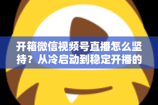 开箱微信视频号直播怎么坚持?从冷启动到稳定开播的实战全攻略 开箱微信视频号直播怎么坚持?从冷启动到稳定开播的实战全攻略