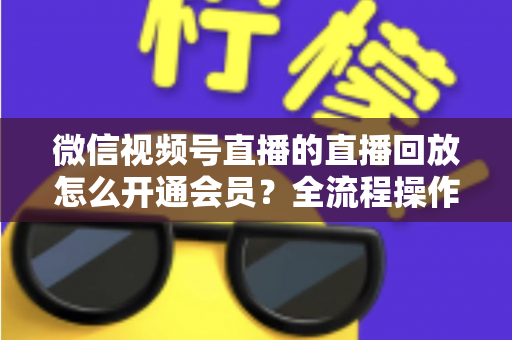 微信视频号直播的直播回放怎么开通会员？全流程操作指南与变现技巧详解