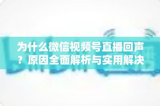 为什么微信视频号直播回声？原因全面解析与实用解决方案指南